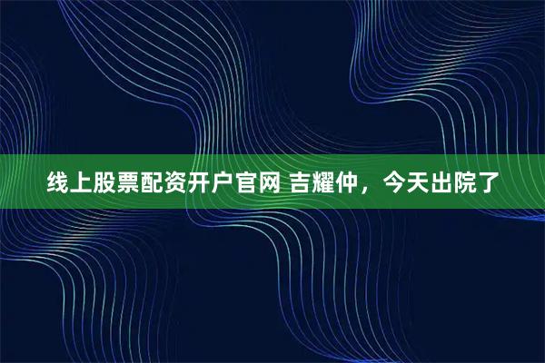 线上股票配资开户官网 吉耀仲，今天出院了